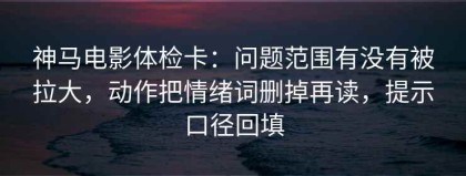 神马电影体检卡：问题范围有没有被拉大，动作把情绪词删掉再读，提示口径回填