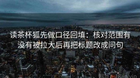 读茶杯狐先做口径回填：核对范围有没有被拉大后再把标题改成问句