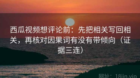 西瓜视频想评论前：先把相关写回相关，再核对因果词有没有带倾向（证据三连）