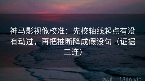 神马影视像校准：先校轴线起点有没有动过，再把推断降成假设句（证据三连）