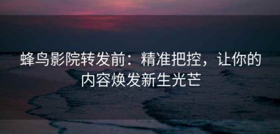 蜂鸟影院转发前：精准把控，让你的内容焕发新生光芒