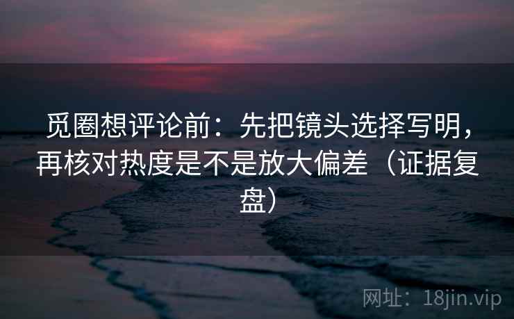 觅圈想评论前：先把镜头选择写明，再核对热度是不是放大偏差（证据复盘）