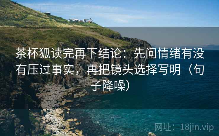 茶杯狐读完再下结论：先问情绪有没有压过事实，再把镜头选择写明（句子降噪）