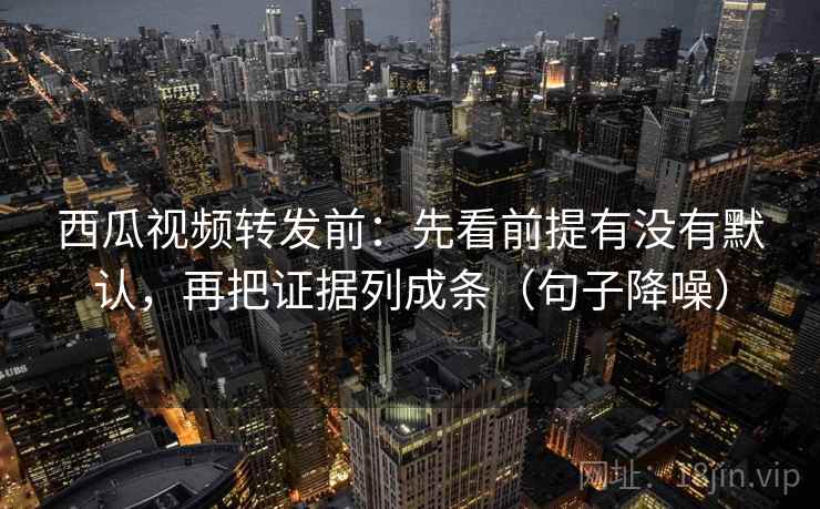 西瓜视频转发前：先看前提有没有默认，再把证据列成条（句子降噪）