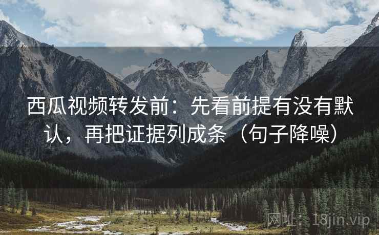 西瓜视频转发前：先看前提有没有默认，再把证据列成条（句子降噪）