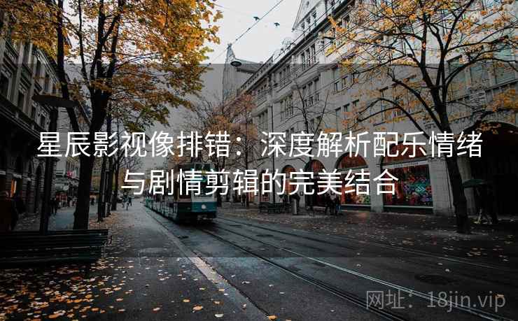 星辰影视像排错：深度解析配乐情绪与剧情剪辑的完美结合