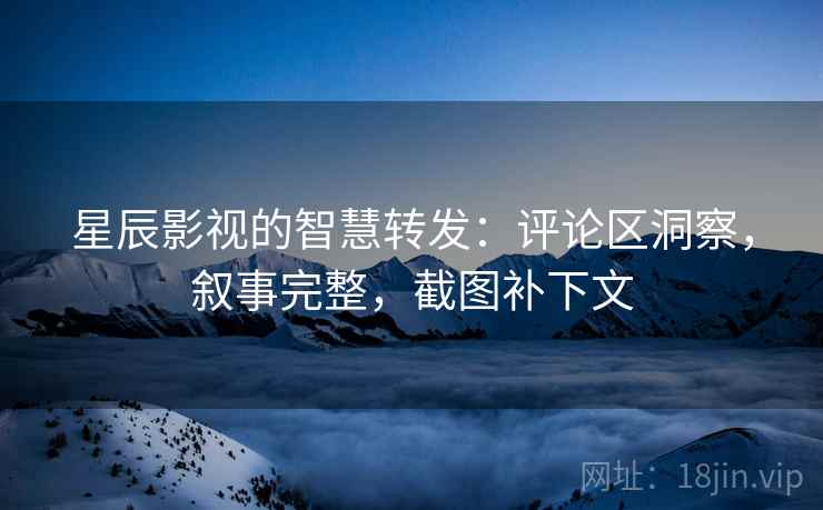 星辰影视的智慧转发：评论区洞察，叙事完整，截图补下文