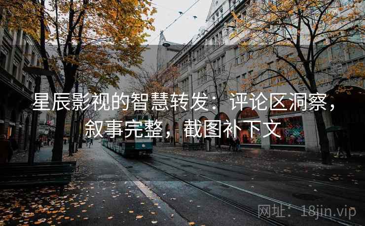 星辰影视的智慧转发：评论区洞察，叙事完整，截图补下文