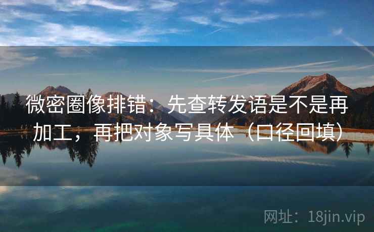 微密圈像排错：先查转发语是不是再加工，再把对象写具体（口径回填）