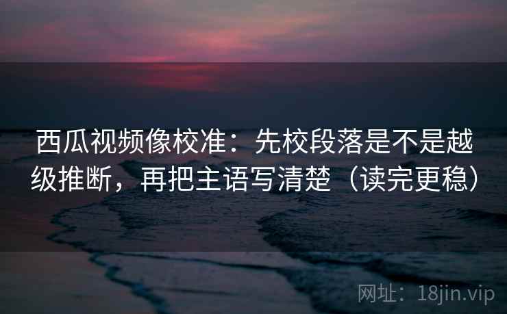 西瓜视频像校准：先校段落是不是越级推断，再把主语写清楚（读完更稳）