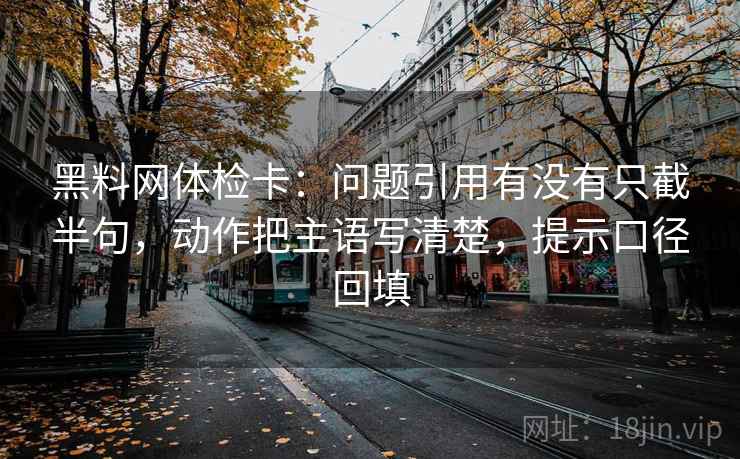 黑料网体检卡：问题引用有没有只截半句，动作把主语写清楚，提示口径回填