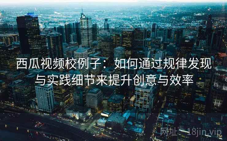 西瓜视频校例子：如何通过规律发现与实践细节来提升创意与效率
