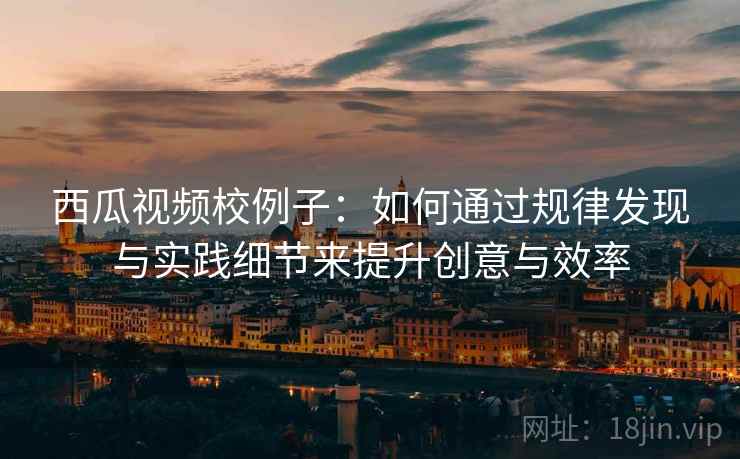 西瓜视频校例子：如何通过规律发现与实践细节来提升创意与效率