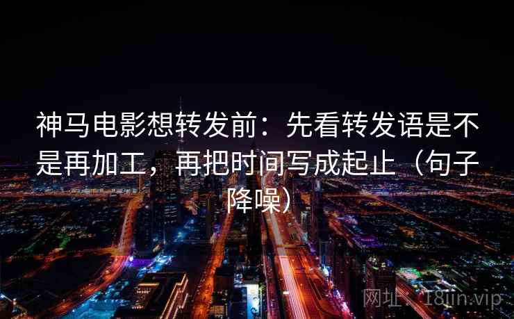 神马电影想转发前：先看转发语是不是再加工，再把时间写成起止（句子降噪）