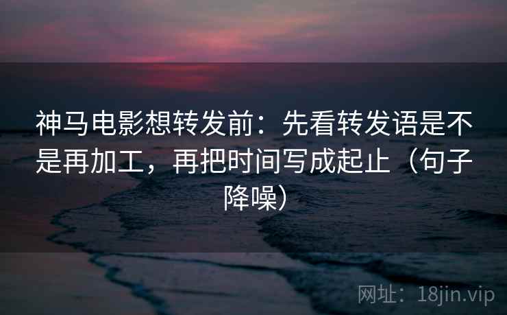 神马电影想转发前：先看转发语是不是再加工，再把时间写成起止（句子降噪）