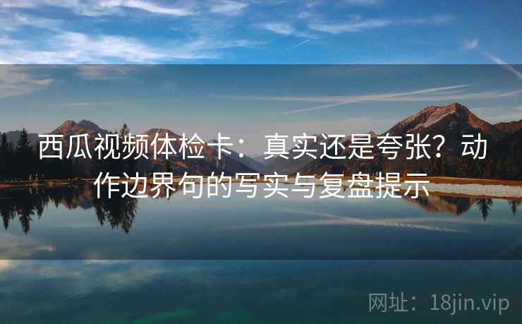 西瓜视频体检卡：真实还是夸张？动作边界句的写实与复盘提示