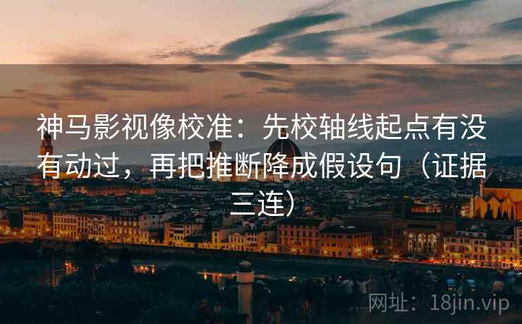 神马影视像校准：先校轴线起点有没有动过，再把推断降成假设句（证据三连）