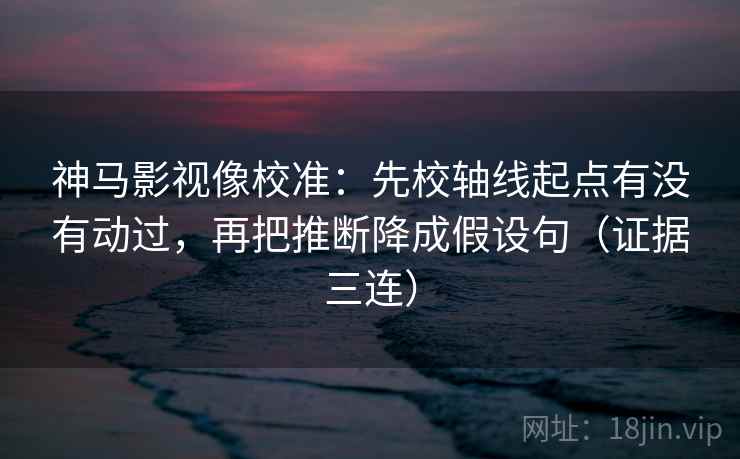 神马影视像校准：先校轴线起点有没有动过，再把推断降成假设句（证据三连）