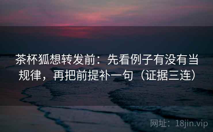 茶杯狐想转发前：先看例子有没有当规律，再把前提补一句（证据三连）