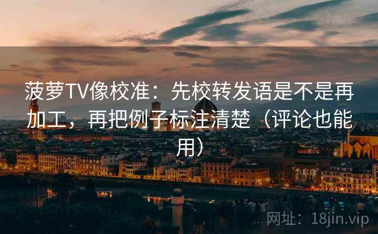 菠萝TV像校准：先校转发语是不是再加工，再把例子标注清楚（评论也能用）