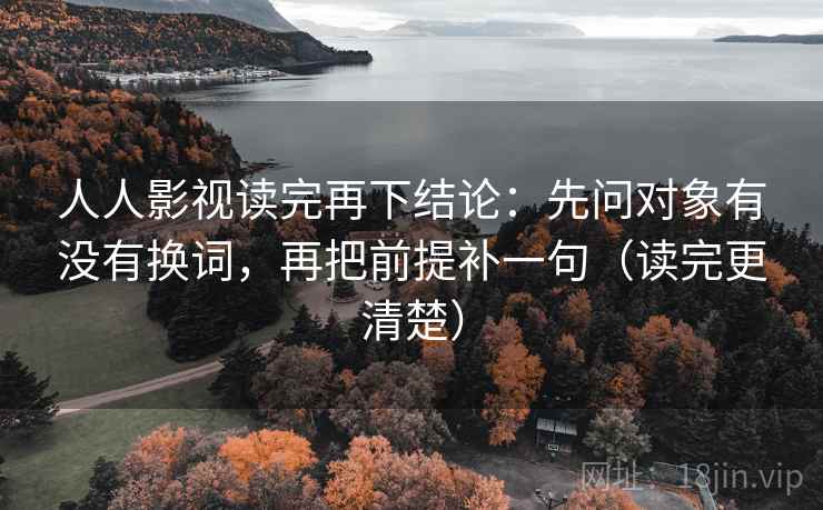 人人影视读完再下结论：先问对象有没有换词，再把前提补一句（读完更清楚）