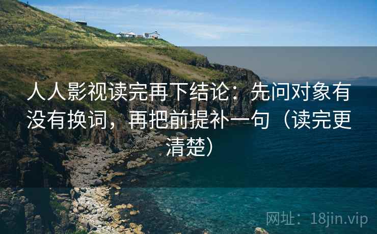 人人影视读完再下结论：先问对象有没有换词，再把前提补一句（读完更清楚）