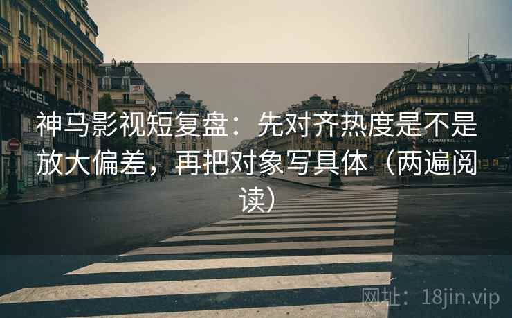 神马影视短复盘:先对齐热度是不是放大偏差,再把对象写具体(两遍阅读) 神马影视短复盘:先对齐热度是不是放大偏差,再把对象写具体(两遍阅读)