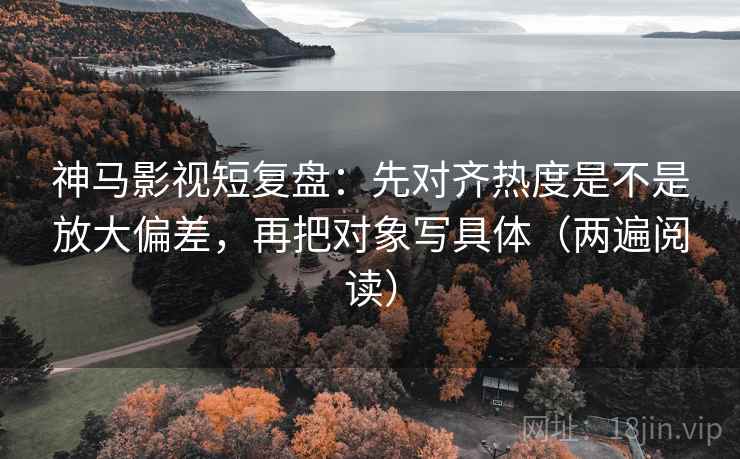 神马影视短复盘:先对齐热度是不是放大偏差,再把对象写具体(两遍阅读) 神马影视短复盘:先对齐热度是不是放大偏差,再把对象写具体(两遍阅读)