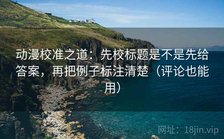 动漫校准之道：先校标题是不是先给答案，再把例子标注清楚（评论也能用）