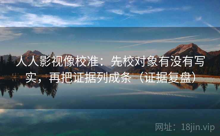 人人影视像校准:先校对象有没有写实,再把证据列成条(证据复盘) 人人影视像校准:先校对象有没有写实,再把证据列成条(证据复盘)