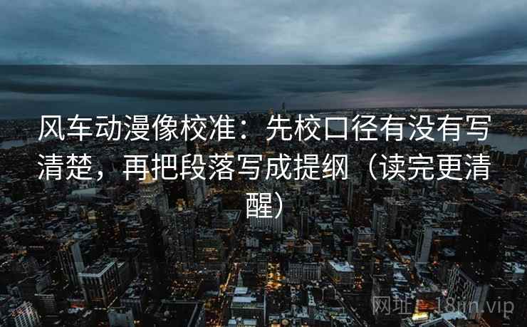风车动漫像校准:先校口径有没有写清楚,再把段落写成提纲(读完更清醒) 风车动漫像校准:先校口径有没有写清楚,再把段落写成提纲(读完更清醒)