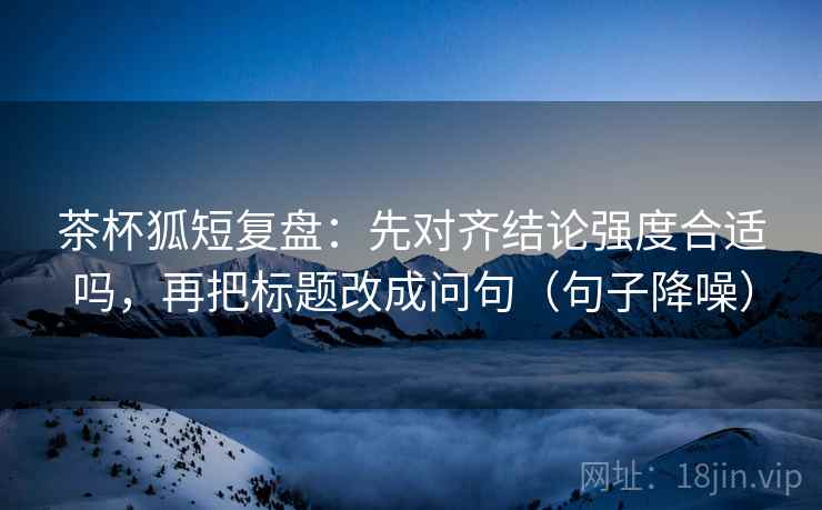 茶杯狐短复盘:先对齐结论强度合适吗,再把标题改成问句(句子降噪) 茶杯狐短复盘:先对齐结论强度合适吗,再把标题改成问句(句子降噪)