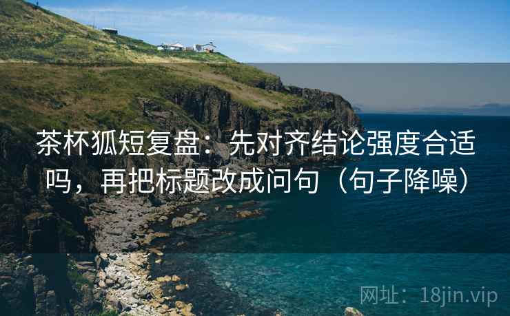 茶杯狐短复盘:先对齐结论强度合适吗,再把标题改成问句(句子降噪) 茶杯狐短复盘:先对齐结论强度合适吗,再把标题改成问句(句子降噪)