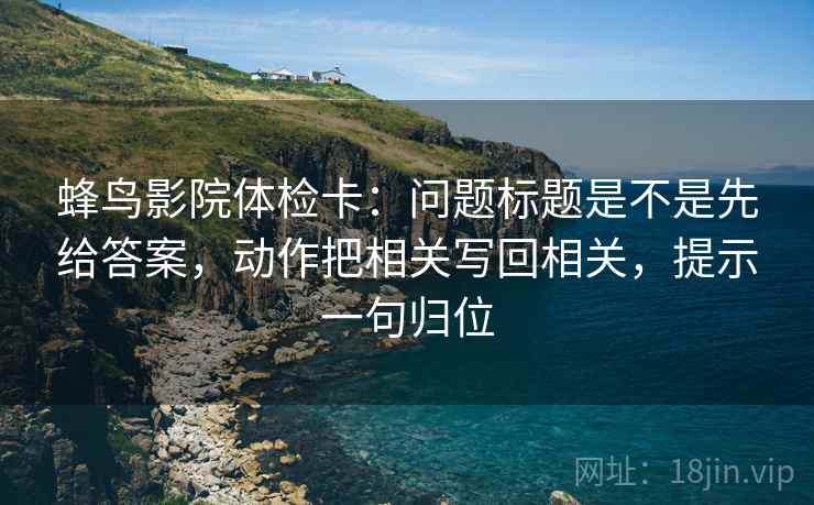 蜂鸟影院体检卡:问题标题是不是先给答案,动作把相关写回相关,提示一句归位 蜂鸟影院体检卡:问题标题是不是先给答案,动作把相关写回相关,提示一句归位
