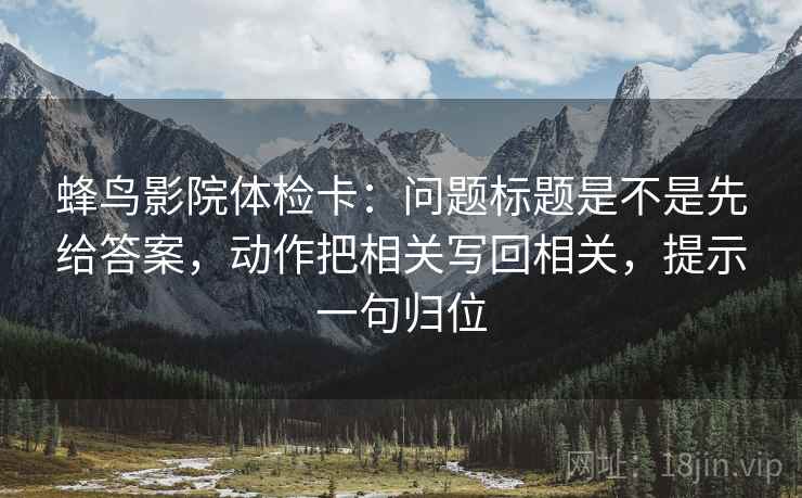 蜂鸟影院体检卡:问题标题是不是先给答案,动作把相关写回相关,提示一句归位 蜂鸟影院体检卡:问题标题是不是先给答案,动作把相关写回相关,提示一句归位