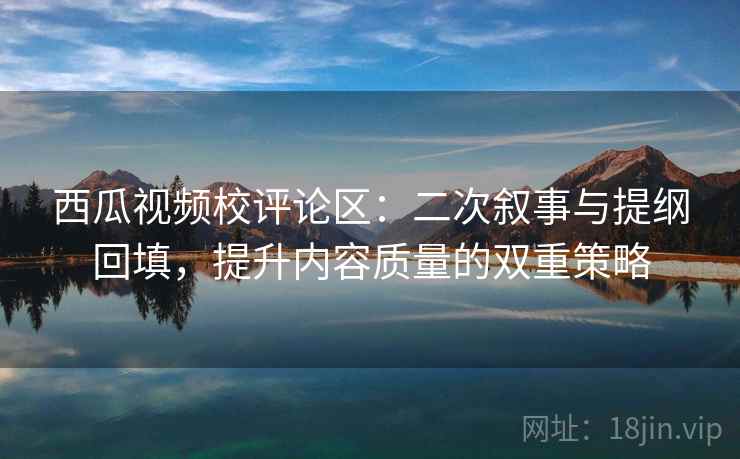 西瓜视频校评论区:二次叙事与提纲回填,提升内容质量的双重策略 西瓜视频校评论区:二次叙事与提纲回填,提升内容质量的双重策略