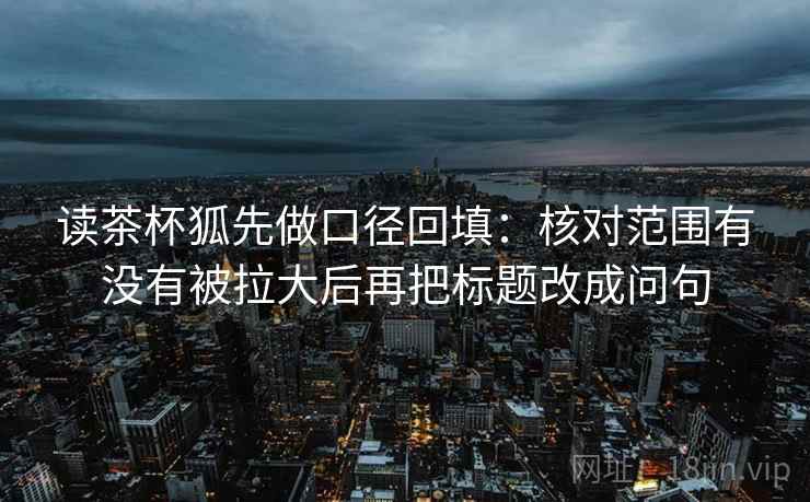 读茶杯狐先做口径回填:核对范围有没有被拉大后再把标题改成问句 读茶杯狐先做口径回填:核对范围有没有被拉大后再把标题改成问句