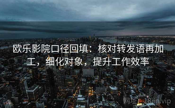 欧乐影院口径回填:核对转发语再加工,细化对象,提升工作效率 欧乐影院口径回填:核对转发语再加工,细化对象,提升工作效率