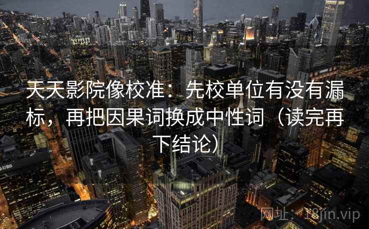 天天影院像校准:先校单位有没有漏标,再把因果词换成中性词(读完再下结论) 天天影院像校准:先校单位有没有漏标,再把因果词换成中性词(读完再下结论)