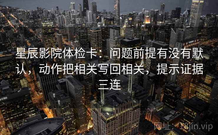 星辰影院体检卡:问题前提有没有默认,动作把相关写回相关,提示证据三连 星辰影院体检卡:问题前提有没有默认,动作把相关写回相关,提示证据三连