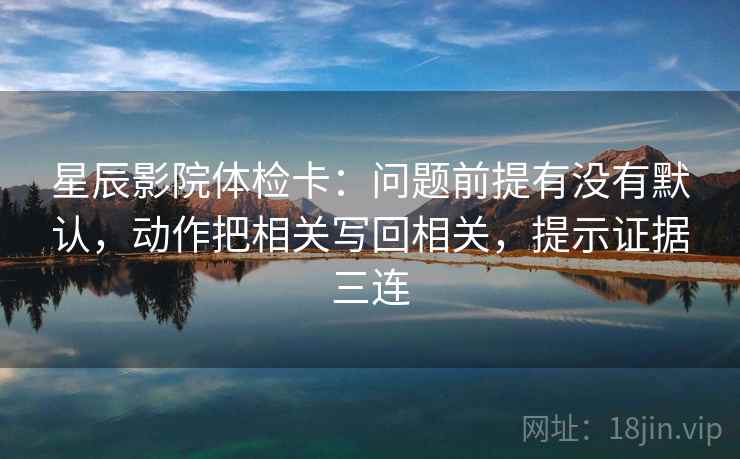 星辰影院体检卡:问题前提有没有默认,动作把相关写回相关,提示证据三连 星辰影院体检卡:问题前提有没有默认,动作把相关写回相关,提示证据三连
