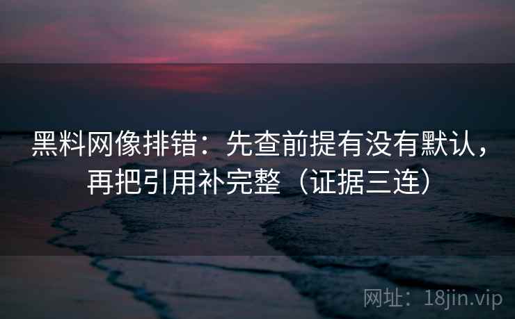 黑料网像排错:先查前提有没有默认,再把引用补完整(证据三连) 黑料网像排错:先查前提有没有默认,再把引用补完整(证据三连)